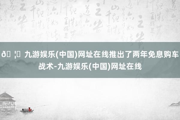 🦄九游娱乐(中国)网址在线推出了两年免息购车战术-九游娱乐(中国)网址在线