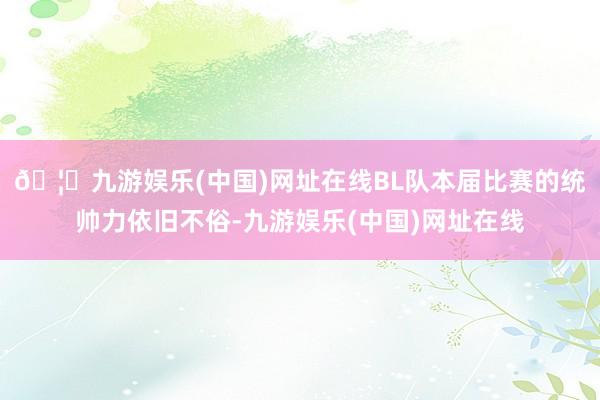 🦄九游娱乐(中国)网址在线BL队本届比赛的统帅力依旧不俗-九游娱乐(中国)网址在线