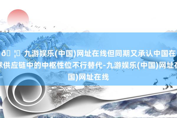 🦄九游娱乐(中国)网址在线但同期又承认中国在全球供应链中的中枢性位不行替代-九游娱乐(中国)网址在线