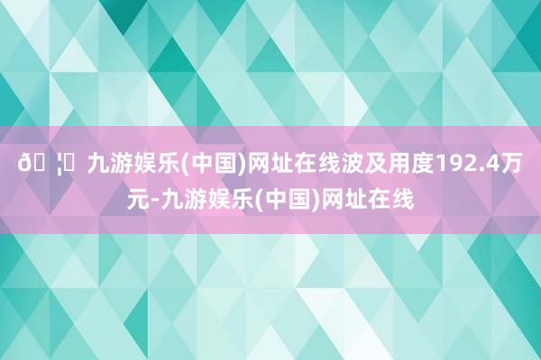 🦄九游娱乐(中国)网址在线波及用度192.4万元-九游娱乐(中国)网址在线