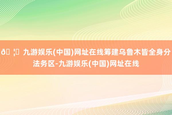 🦄九游娱乐(中国)网址在线筹建乌鲁木皆全身分法务区-九游娱乐(中国)网址在线