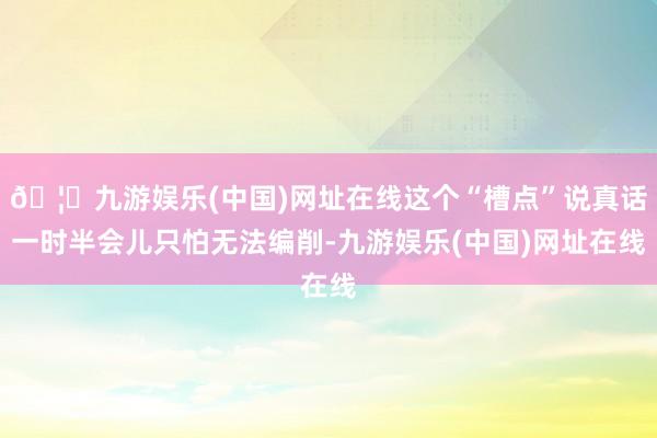 🦄九游娱乐(中国)网址在线这个“槽点”说真话一时半会儿只怕无法编削-九游娱乐(中国)网址在线