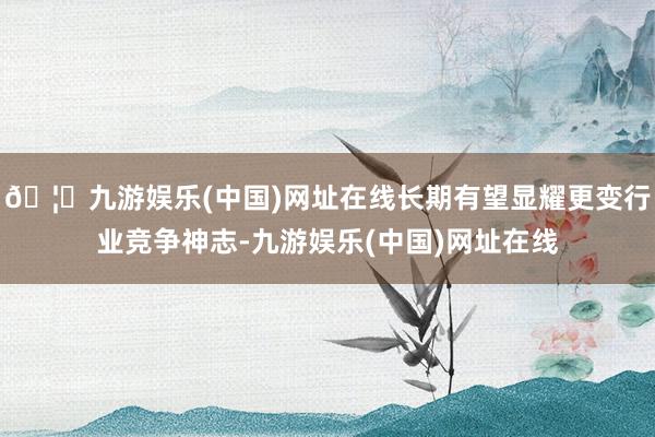 🦄九游娱乐(中国)网址在线长期有望显耀更变行业竞争神志-九游娱乐(中国)网址在线