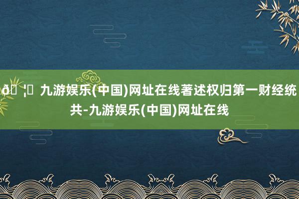 🦄九游娱乐(中国)网址在线著述权归第一财经统共-九游娱乐(中国)网址在线