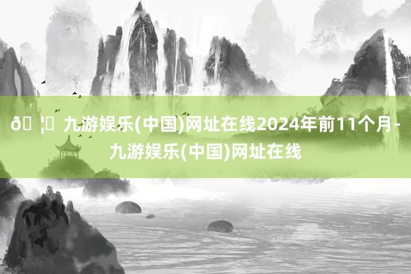 🦄九游娱乐(中国)网址在线2024年前11个月-九游娱乐(中国)网址在线