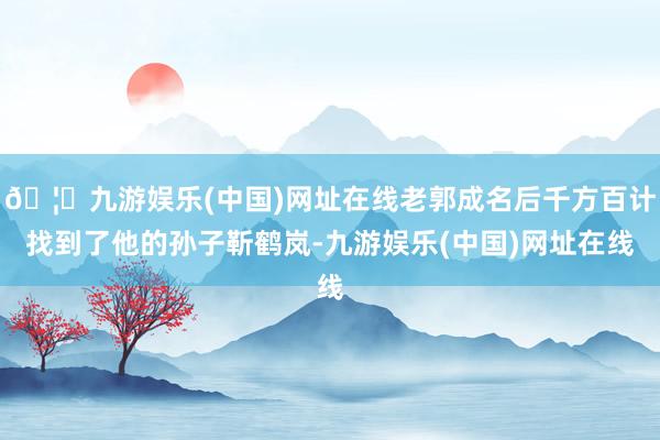 🦄九游娱乐(中国)网址在线老郭成名后千方百计找到了他的孙子靳鹤岚-九游娱乐(中国)网址在线