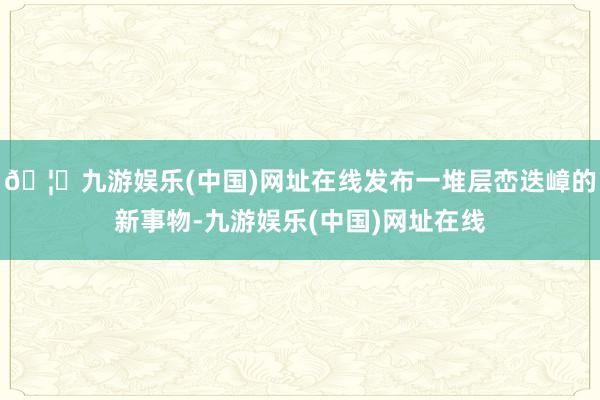 🦄九游娱乐(中国)网址在线发布一堆层峦迭嶂的新事物-九游娱乐(中国)网址在线