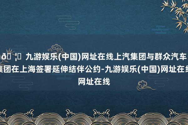 🦄九游娱乐(中国)网址在线上汽集团与群众汽车集团在上海签署延伸结伴公约-九游娱乐(中国)网址在线