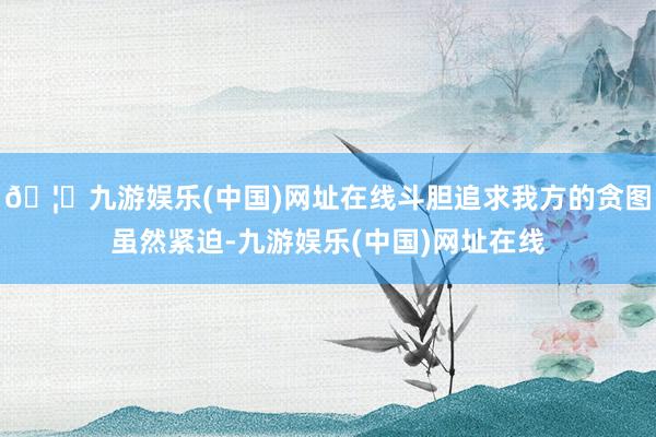 🦄九游娱乐(中国)网址在线斗胆追求我方的贪图虽然紧迫-九游娱乐(中国)网址在线