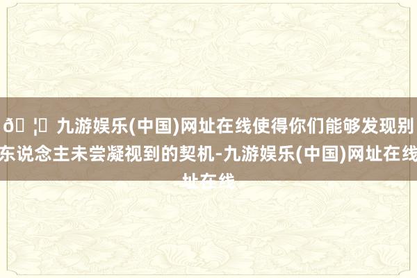 🦄九游娱乐(中国)网址在线使得你们能够发现别东说念主未尝凝视到的契机-九游娱乐(中国)网址在线