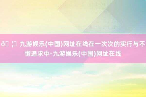 🦄九游娱乐(中国)网址在线在一次次的实行与不懈追求中-九游娱乐(中国)网址在线