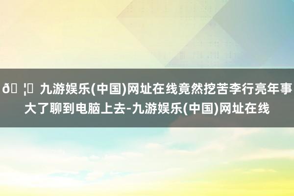 🦄九游娱乐(中国)网址在线竟然挖苦李行亮年事大了聊到电脑上去-九游娱乐(中国)网址在线