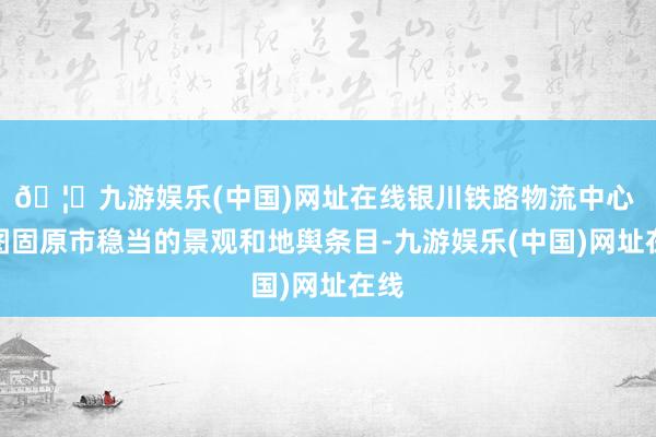 🦄九游娱乐(中国)网址在线银川铁路物流中心 供图固原市稳当的景观和地舆条目-九游娱乐(中国)网址在线