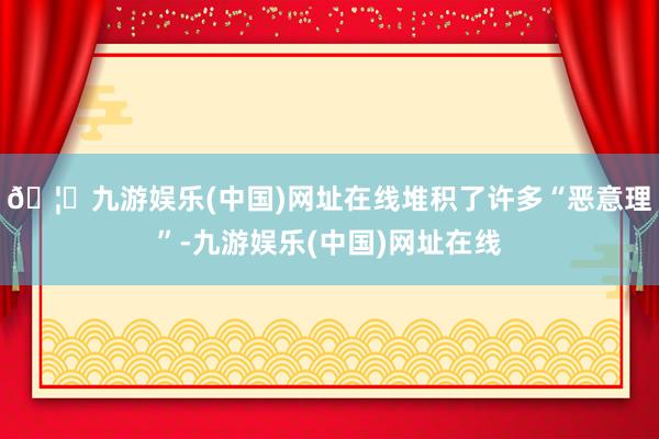 🦄九游娱乐(中国)网址在线堆积了许多“恶意理”-九游娱乐(中国)网址在线