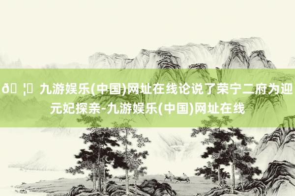 🦄九游娱乐(中国)网址在线论说了荣宁二府为迎元妃探亲-九游娱乐(中国)网址在线