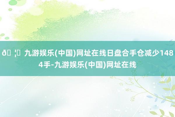 🦄九游娱乐(中国)网址在线日盘合手仓减少1484手-九游娱乐(中国)网址在线