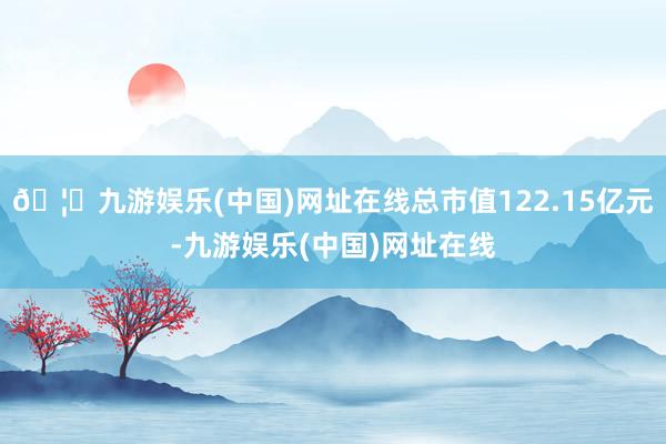 🦄九游娱乐(中国)网址在线总市值122.15亿元-九游娱乐(中国)网址在线