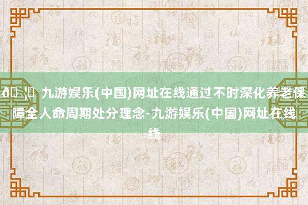 🦄九游娱乐(中国)网址在线通过不时深化养老保障全人命周期处分理念-九游娱乐(中国)网址在线