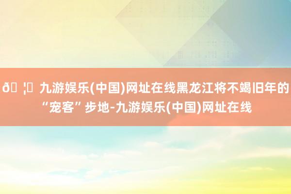 🦄九游娱乐(中国)网址在线黑龙江将不竭旧年的“宠客”步地-九游娱乐(中国)网址在线