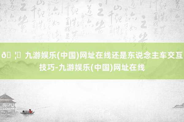 🦄九游娱乐(中国)网址在线还是东说念主车交互技巧-九游娱乐(中国)网址在线