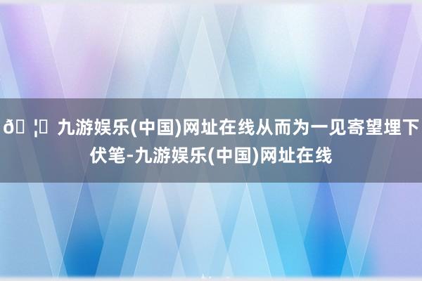 🦄九游娱乐(中国)网址在线从而为一见寄望埋下伏笔-九游娱乐(中国)网址在线