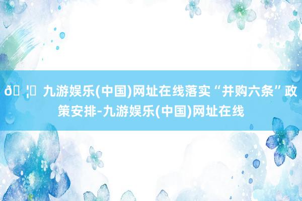 🦄九游娱乐(中国)网址在线落实“并购六条”政策安排-九游娱乐(中国)网址在线