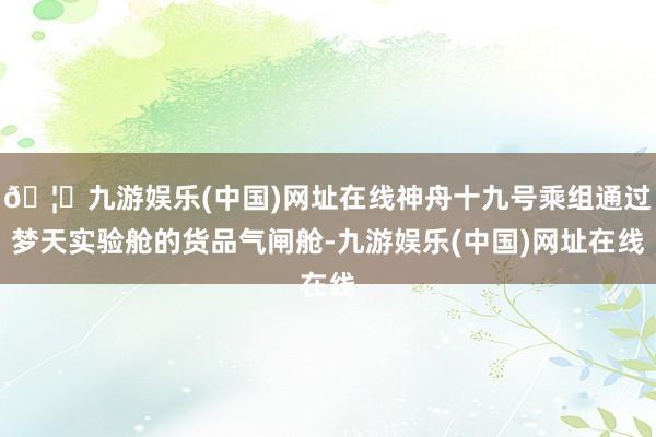 🦄九游娱乐(中国)网址在线神舟十九号乘组通过梦天实验舱的货品气闸舱-九游娱乐(中国)网址在线