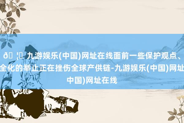 🦄九游娱乐(中国)网址在线面前一些保护观点、泛安全化的举止正在挫伤全球产供链-九游娱乐(中国)网址在线