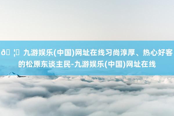 🦄九游娱乐(中国)网址在线习尚淳厚、热心好客的松原东谈主民-九游娱乐(中国)网址在线