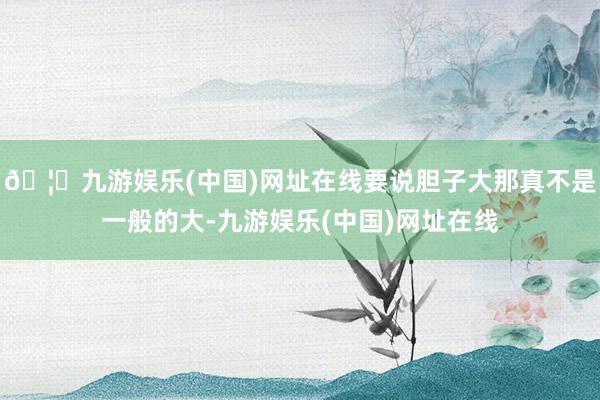 🦄九游娱乐(中国)网址在线要说胆子大那真不是一般的大-九游娱乐(中国)网址在线