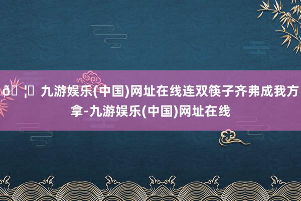 🦄九游娱乐(中国)网址在线连双筷子齐弗成我方拿-九游娱乐(中国)网址在线