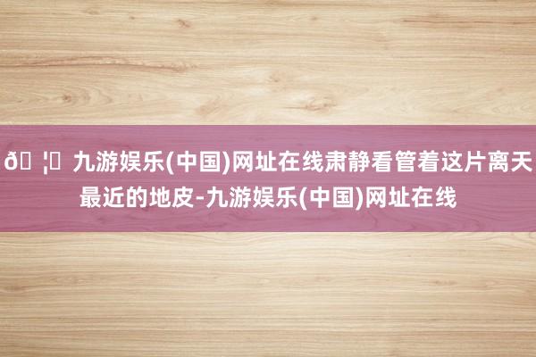 🦄九游娱乐(中国)网址在线肃静看管着这片离天最近的地皮-九游娱乐(中国)网址在线