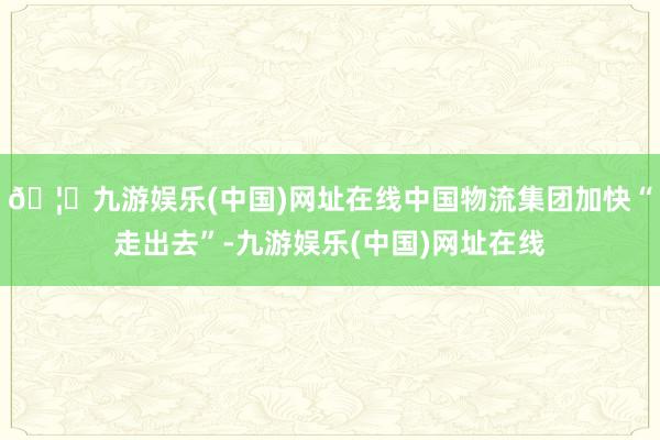 🦄九游娱乐(中国)网址在线中国物流集团加快“走出去”-九游娱乐(中国)网址在线