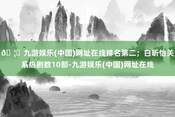 🦄九游娱乐(中国)网址在线排名第二；白昕怡关系热剧数10部-九游娱乐(中国)网址在线