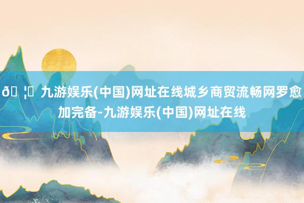 🦄九游娱乐(中国)网址在线城乡商贸流畅网罗愈加完备-九游娱乐(中国)网址在线