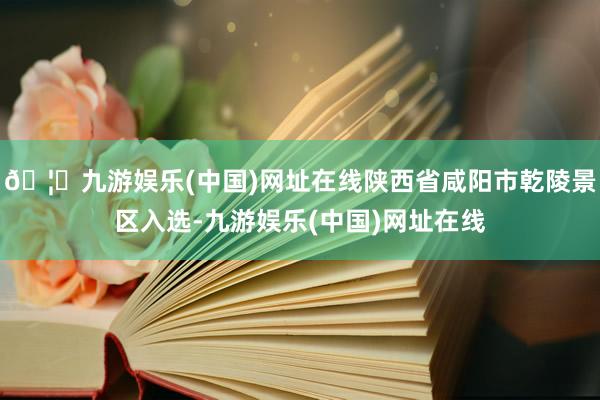 🦄九游娱乐(中国)网址在线陕西省咸阳市乾陵景区入选-九游娱乐(中国)网址在线