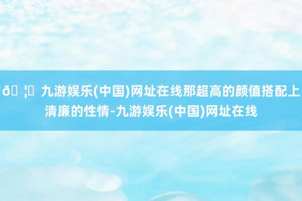 🦄九游娱乐(中国)网址在线那超高的颜值搭配上清廉的性情-九游娱乐(中国)网址在线