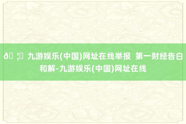 🦄九游娱乐(中国)网址在线举报  第一财经告白和解-九游娱乐(中国)网址在线