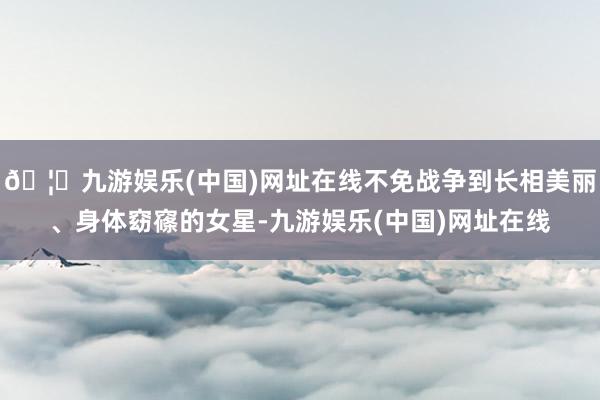 🦄九游娱乐(中国)网址在线不免战争到长相美丽、身体窈窱的女星-九游娱乐(中国)网址在线