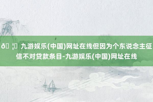 🦄九游娱乐(中国)网址在线但因为个东说念主征信不对贷款条目-九游娱乐(中国)网址在线