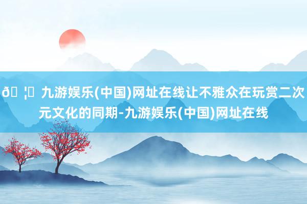 🦄九游娱乐(中国)网址在线让不雅众在玩赏二次元文化的同期-九游娱乐(中国)网址在线