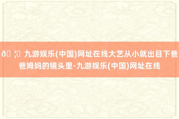 🦄九游娱乐(中国)网址在线大艺从小就出目下爸爸姆妈的镜头里-九游娱乐(中国)网址在线