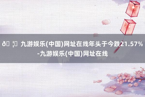 🦄九游娱乐(中国)网址在线年头于今跌21.57%-九游娱乐(中国)网址在线