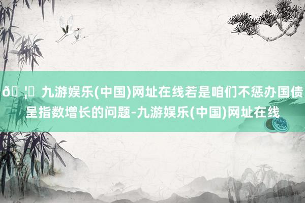 🦄九游娱乐(中国)网址在线若是咱们不惩办国债呈指数增长的问题-九游娱乐(中国)网址在线