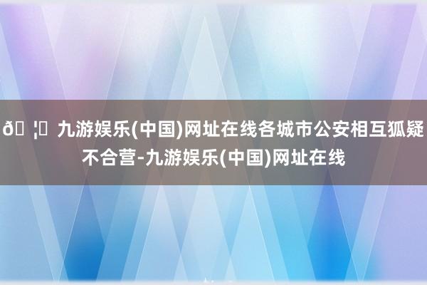 🦄九游娱乐(中国)网址在线各城市公安相互狐疑不合营-九游娱乐(中国)网址在线