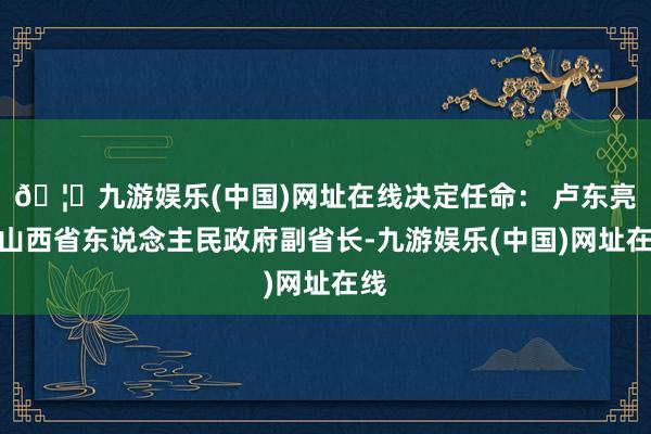 🦄九游娱乐(中国)网址在线决定任命： 卢东亮为山西省东说念主民政府副省长-九游娱乐(中国)网址在线