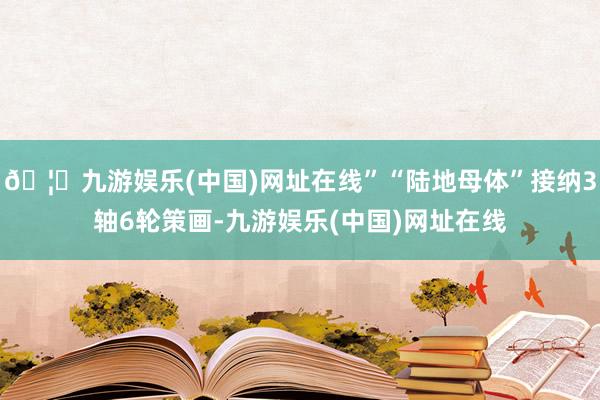 🦄九游娱乐(中国)网址在线”“陆地母体”接纳3轴6轮策画-九游娱乐(中国)网址在线