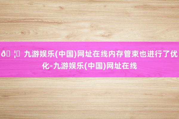 🦄九游娱乐(中国)网址在线内存管束也进行了优化-九游娱乐(中国)网址在线