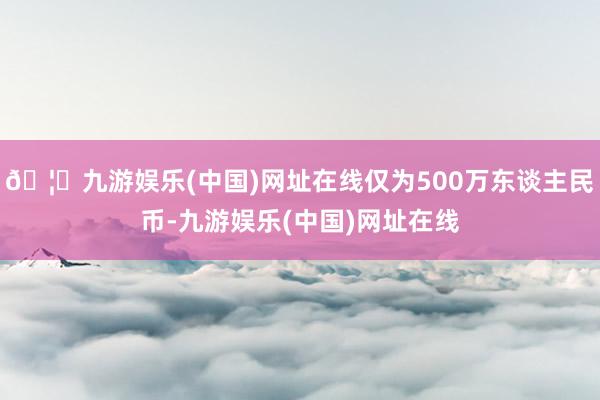 🦄九游娱乐(中国)网址在线仅为500万东谈主民币-九游娱乐(中国)网址在线