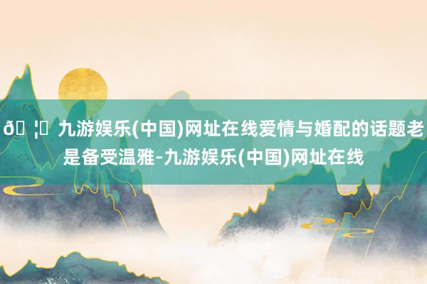 🦄九游娱乐(中国)网址在线爱情与婚配的话题老是备受温雅-九游娱乐(中国)网址在线